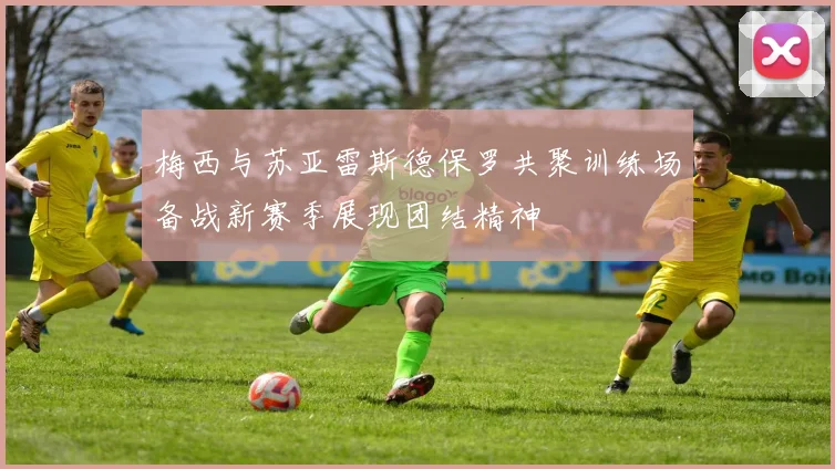 梅西与苏亚雷斯德保罗共聚训练场备战新赛季展现团结精神