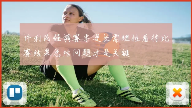 许利民强调赛季漫长需理性看待比赛结果总结问题才是关键