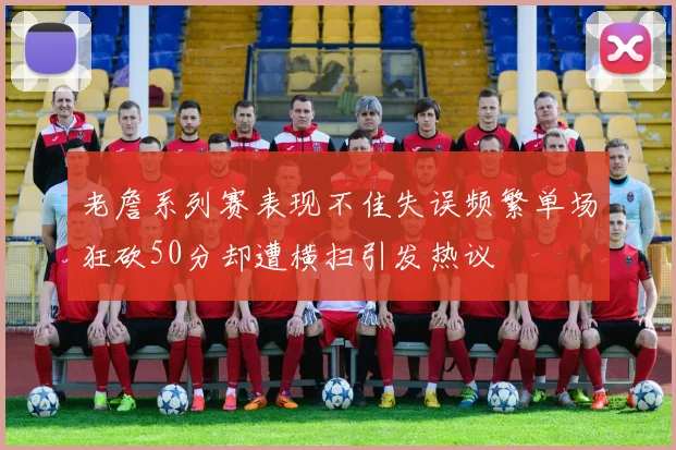 老詹系列赛表现不佳失误频繁单场狂砍50分却遭横扫引发热议
