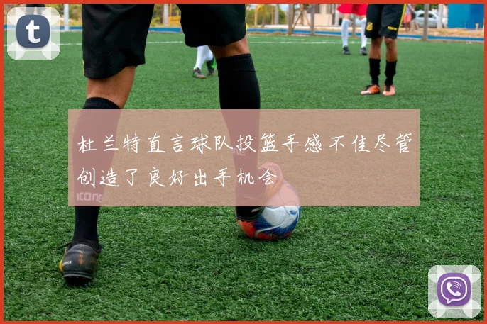 杜兰特直言球队投篮手感不佳尽管创造了良好出手机会