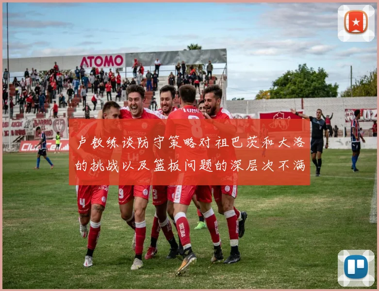 卢教练谈防守策略对祖巴茨和大洛的挑战以及篮板问题的深层次不满