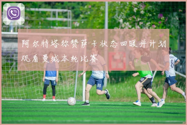 阿尔特塔称赞萨卡状态回暖并计划观看曼城本轮比赛